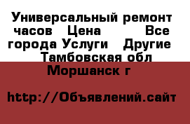 Универсальный ремонт часов › Цена ­ 100 - Все города Услуги » Другие   . Тамбовская обл.,Моршанск г.